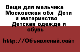 Вещи для мальчика   - Московская обл. Дети и материнство » Детская одежда и обувь   